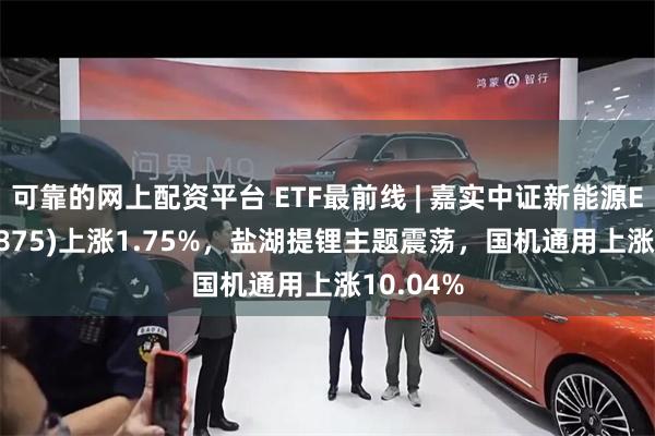 可靠的网上配资平台 ETF最前线 | 嘉实中证新能源ETF(159875)上涨1.75%，盐湖提锂主题震荡，国机通用上涨10.04%