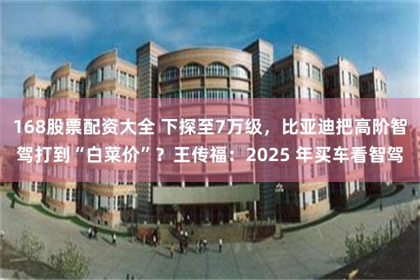 168股票配资大全 下探至7万级，比亚迪把高阶智驾打到“白菜价”？王传福：2025 年买车看智驾
