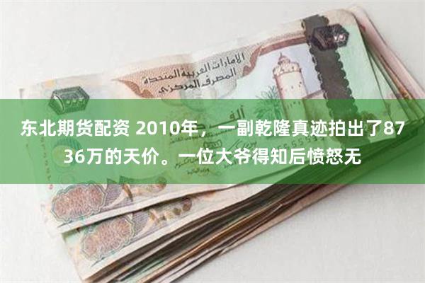 东北期货配资 2010年，一副乾隆真迹拍出了8736万的天价。一位大爷得知后愤怒无