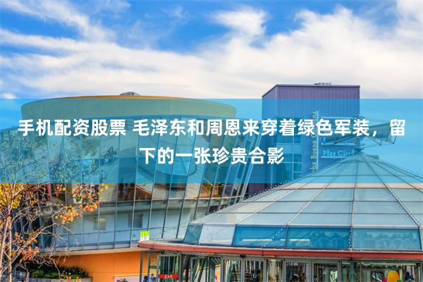 手机配资股票 毛泽东和周恩来穿着绿色军装，留下的一张珍贵合影