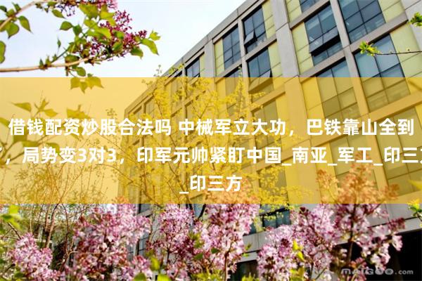 借钱配资炒股合法吗 中械军立大功，巴铁靠山全到了，局势变3对3，印军元帅紧盯中国_南亚_军工_印三方