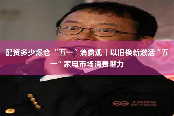 配资多少爆仓 “五一”消费观｜以旧换新激活“五一”家电市场消费潜力