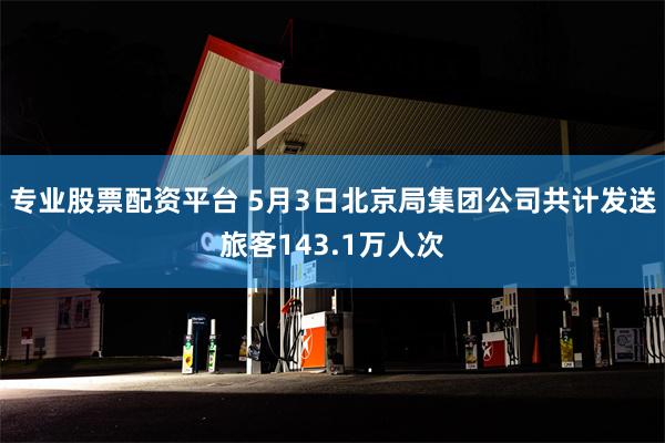 专业股票配资平台 5月3日北京局集团公司共计发送旅客143.1万人次