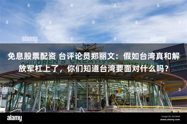 免息股票配资 台评论员郑丽文：假如台湾真和解放军杠上了，你们知道台湾要面对什么吗？