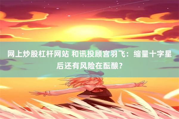 网上炒股杠杆网站 和讯投顾宫羽飞：缩量十字星后还有风险在酝酿？