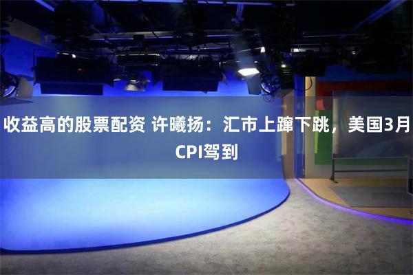 收益高的股票配资 许曦扬：汇市上蹿下跳，美国3月CPI驾到