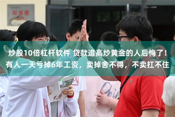 炒股10倍杠杆软件 贷款追高炒黄金的人后悔了！有人一天亏掉6年工资，卖掉舍不得，不卖扛不住
