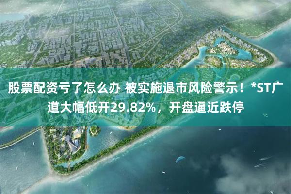 股票配资亏了怎么办 被实施退市风险警示！*ST广道大幅低开29.82%，开盘逼近跌停