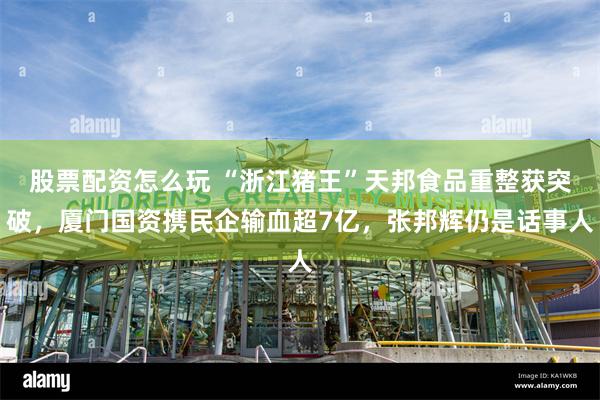 股票配资怎么玩 “浙江猪王”天邦食品重整获突破，厦门国资携民企输血超7亿，张邦辉仍是话事人
