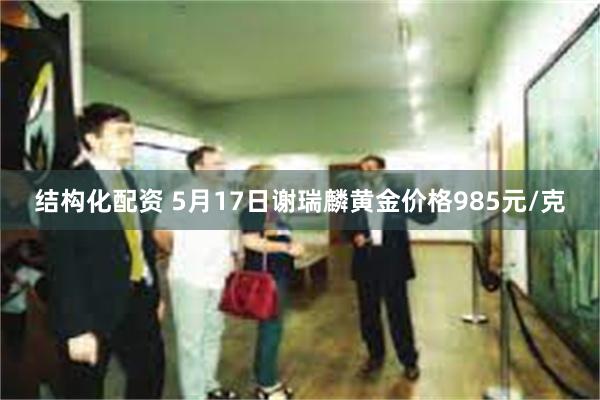 结构化配资 5月17日谢瑞麟黄金价格985元/克