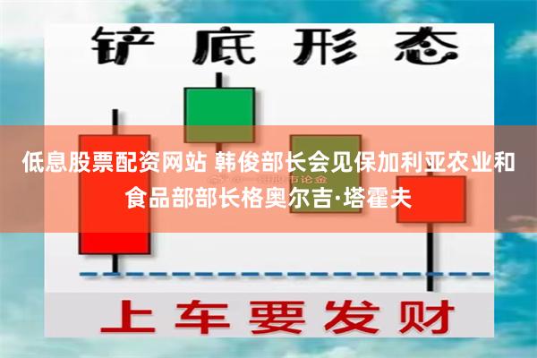 低息股票配资网站 韩俊部长会见保加利亚农业和食品部部长格奥尔吉·塔霍夫