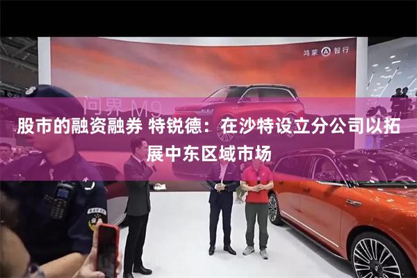 股市的融资融券 特锐德：在沙特设立分公司以拓展中东区域市场