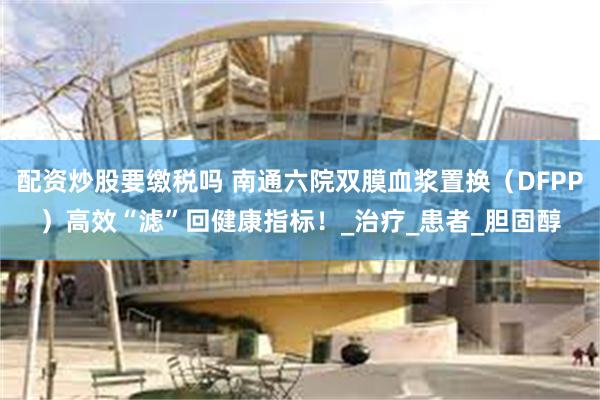 配资炒股要缴税吗 南通六院双膜血浆置换（DFPP）高效“滤”回健康指标！_治疗_患者_胆固醇