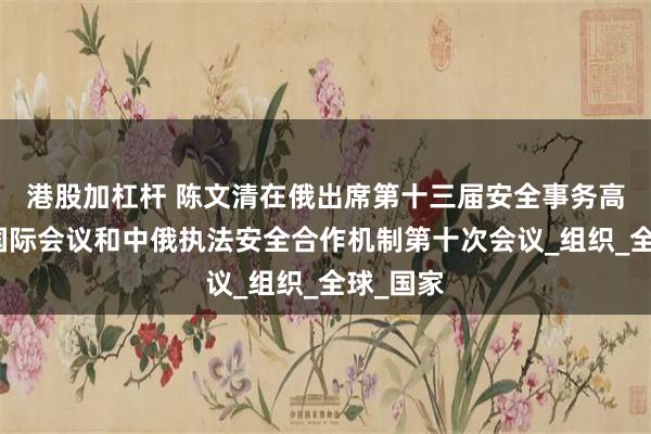 港股加杠杆 陈文清在俄出席第十三届安全事务高级代表国际会议和中俄执法安全合作机制第十次会议_组织_全球_国家