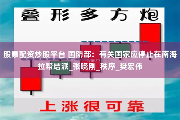 股票配资炒股平台 国防部：有关国家应停止在南海拉帮结派_张晓刚_秩序_樊宏伟