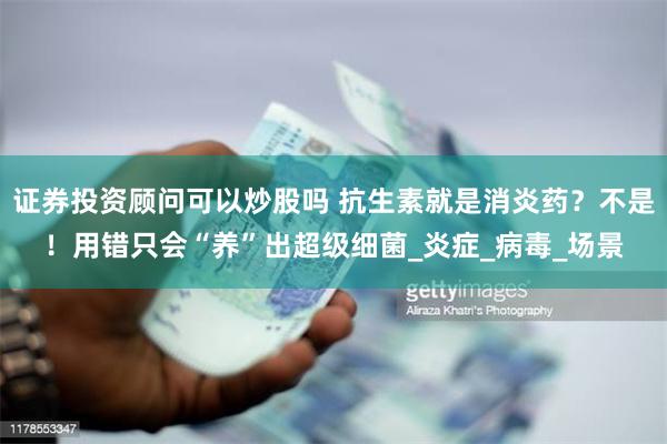 证券投资顾问可以炒股吗 抗生素就是消炎药？不是！用错只会“养”出超级细菌_炎症_病毒_场景
