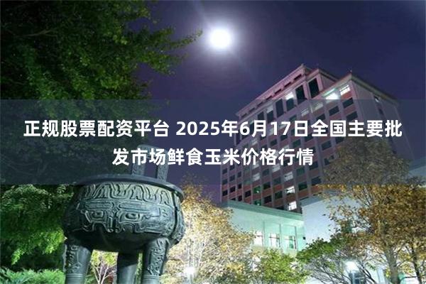 正规股票配资平台 2025年6月17日全国主要批发市场鲜食玉米价格行情
