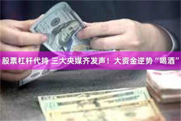 股票杠杆代持 三大央媒齐发声！大资金逆势“喝酒”