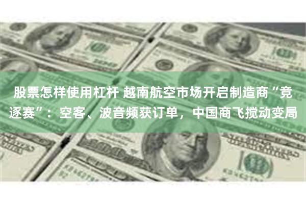 股票怎样使用杠杆 越南航空市场开启制造商“竞逐赛”：空客、波音频获订单，中国商飞搅动变局