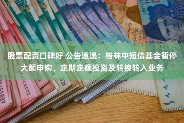 股票配资口碑好 公告速递：格林中短债基金暂停大额申购、定期定额投资及转换转入业务