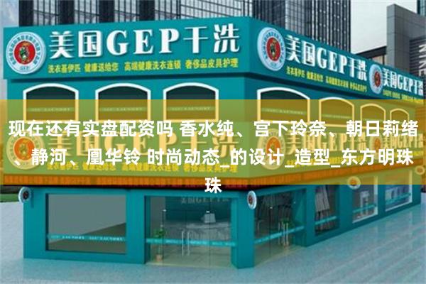 现在还有实盘配资吗 香水纯、宫下玲奈、朝日莉绪、静河、凰华铃 时尚动态_的设计_造型_东方明珠