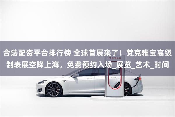 合法配资平台排行榜 全球首展来了！梵克雅宝高级制表展空降上海，免费预约入场_展览_艺术_时间